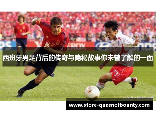 西班牙男足背后的传奇与隐秘故事你未曾了解的一面 西班牙男足背后的传奇与隐秘故事你未曾了解的一面