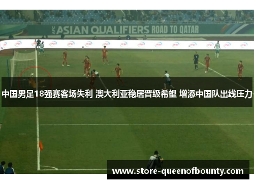 中国男足18强赛客场失利 澳大利亚稳居晋级希望 增添中国队出线压力