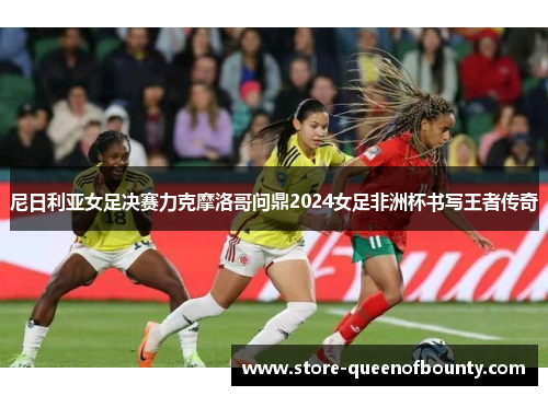 尼日利亚女足决赛力克摩洛哥问鼎2024女足非洲杯书写王者传奇 尼日利亚女足决赛力克摩洛哥问鼎2024女足非洲杯书写王者传奇