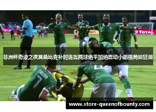 非洲杯奇迹之夜莫桑比克补时连轰两球绝平加纳震动小组格局掀狂潮 非洲杯奇迹之夜莫桑比克补时连轰两球绝平加纳震动小组格局掀狂潮