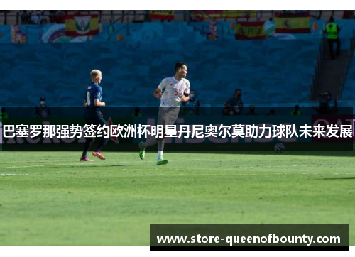 巴塞罗那强势签约欧洲杯明星丹尼奥尔莫助力球队未来发展